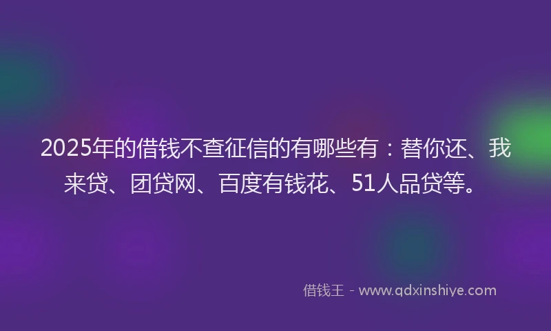 2025年的借钱不查征信的有哪些有：替你还、我来贷、团贷网、百度有钱花、51人品贷等。