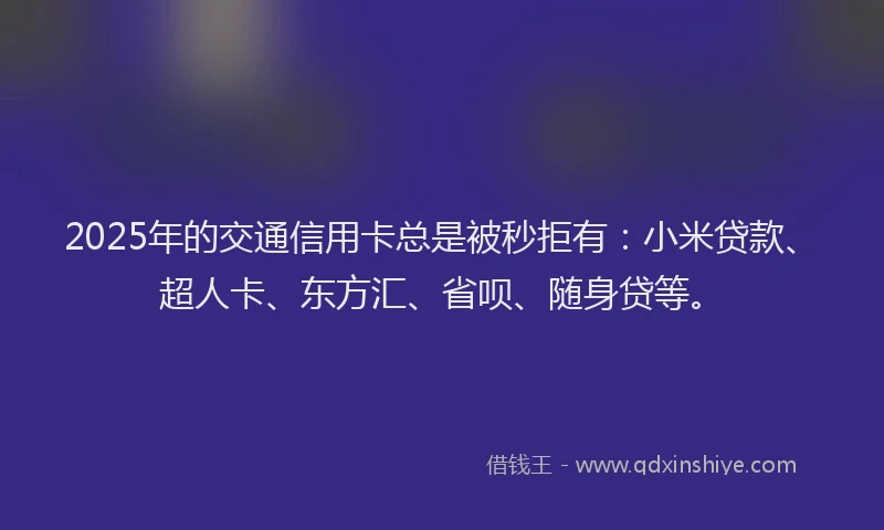 2025年的交通信用卡总是被秒拒有：小米贷款、超人卡、东方汇、省呗、随身贷等。