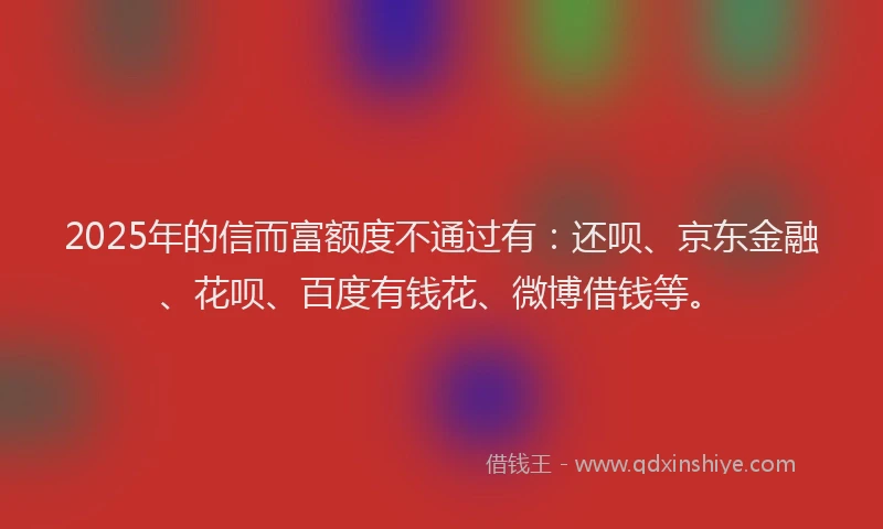 2025年的信而富额度不通过有：还呗、京东金融、花呗、百度有钱花、微博借钱等。