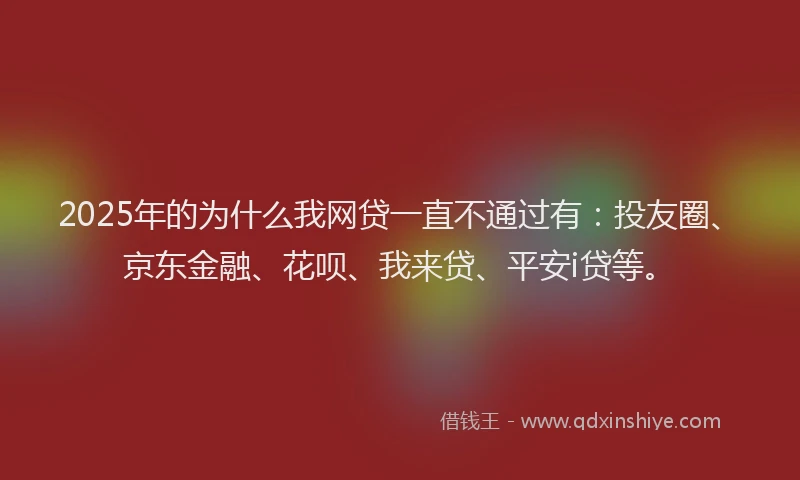 2025年的为什么我网贷一直不通过有：投友圈、京东金融、花呗、我来贷、平安i贷等。