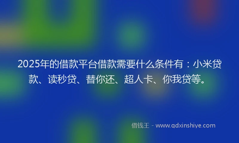 2025年的借款平台借款需要什么条件有：小米贷款、读秒贷、替你还、超人卡、你我贷等。