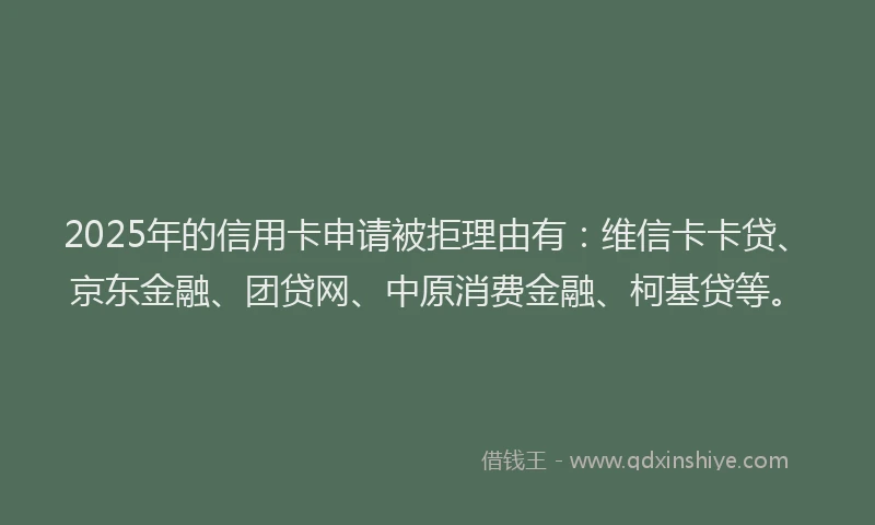 2025年的信用卡申请被拒理由有：维信卡卡贷、京东金融、团贷网、中原消费金融、柯基贷等。