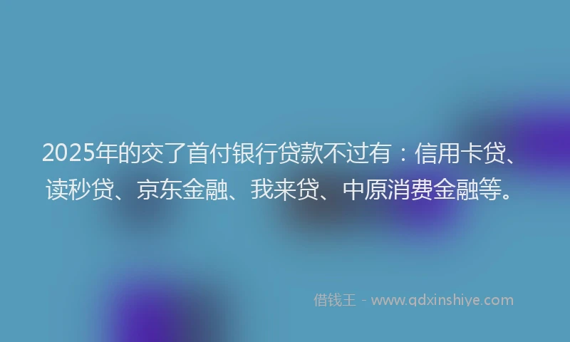 2025年的交了首付银行贷款不过有：信用卡贷、读秒贷、京东金融、我来贷、中原消费金融等。