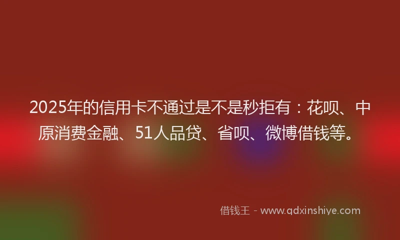 2025年的信用卡不通过是不是秒拒有：花呗、中原消费金融、51人品贷、省呗、微博借钱等。