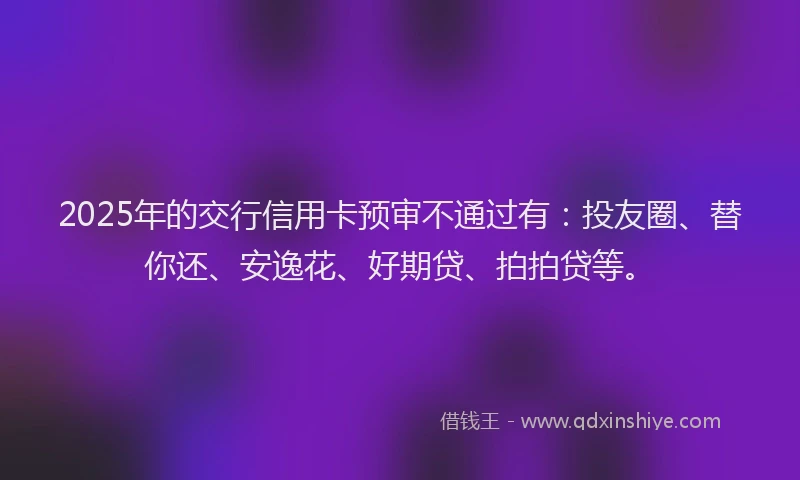 2025年的交行信用卡预审不通过有：投友圈、替你还、安逸花、好期贷、拍拍贷等。