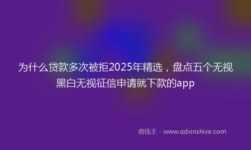 为什么贷款多次被拒2025年精选，盘点五个无视黑白无视征信申请就下款的app