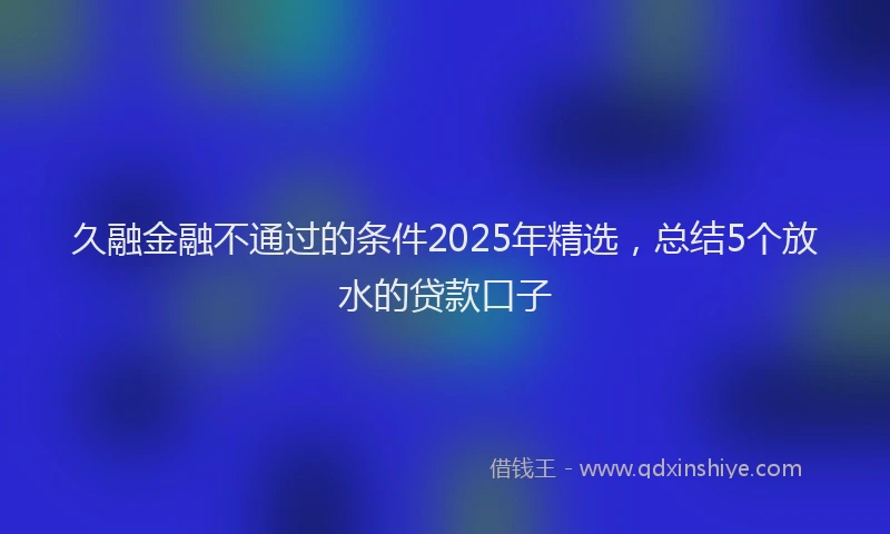 久融金融不通过的条件2025年精选，总结5个放水的贷款口子