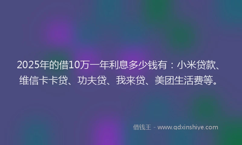 2025年的借10万一年利息多少钱有：小米贷款、维信卡卡贷、功夫贷、我来贷、美团生活费等。