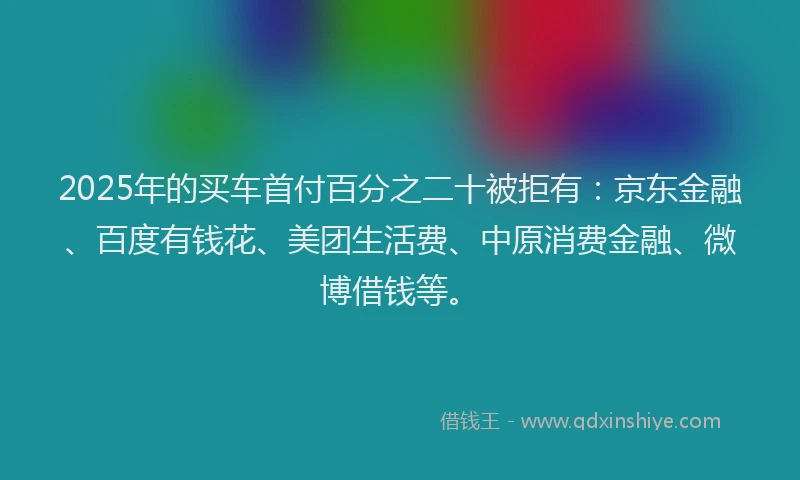 2025年的买车首付百分之二十被拒有：京东金融、百度有钱花、美团生活费、中原消费金融、微博借钱等。