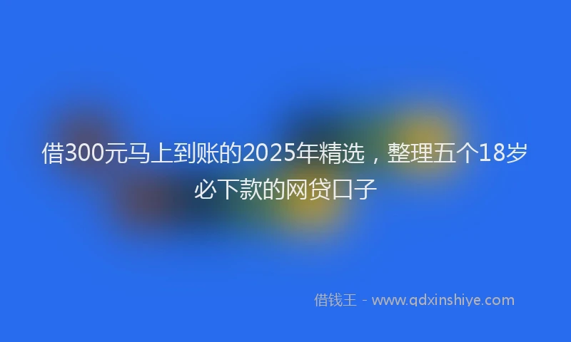 借300元马上到账的2025年精选，整理五个18岁必下款的网贷口子