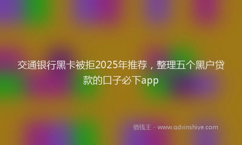 交通银行黑卡被拒2025年推荐，整理五个黑户贷款的口子必下app