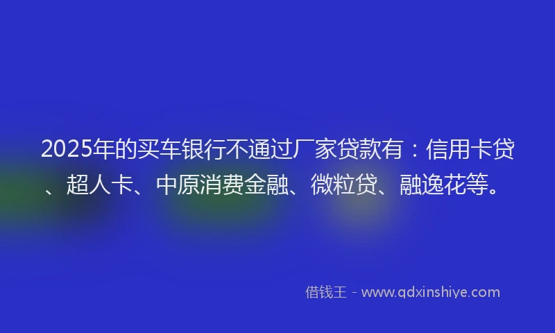 2025年的买车银行不通过厂家贷款有：信用卡贷、超人卡、中原消费金融、微粒贷、融逸花等。