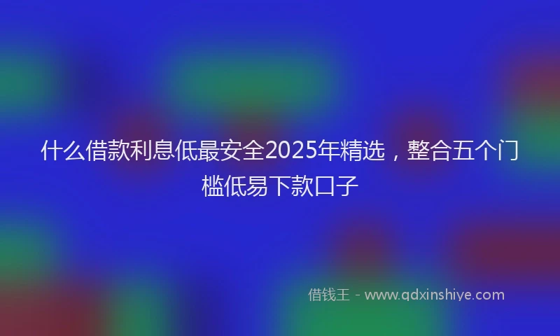 什么借款利息低最安全2025年精选，整合五个门槛低易下款口子