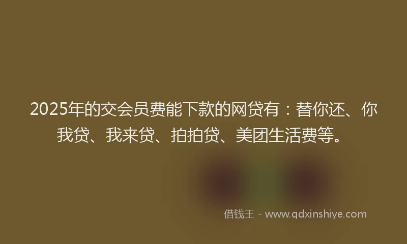 2025年的交会员费能下款的网贷有：替你还、你我贷、我来贷、拍拍贷、美团生活费等。