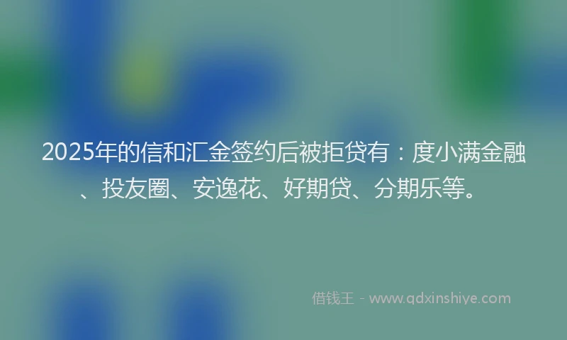 2025年的信和汇金签约后被拒贷有：度小满金融、投友圈、安逸花、好期贷、分期乐等。