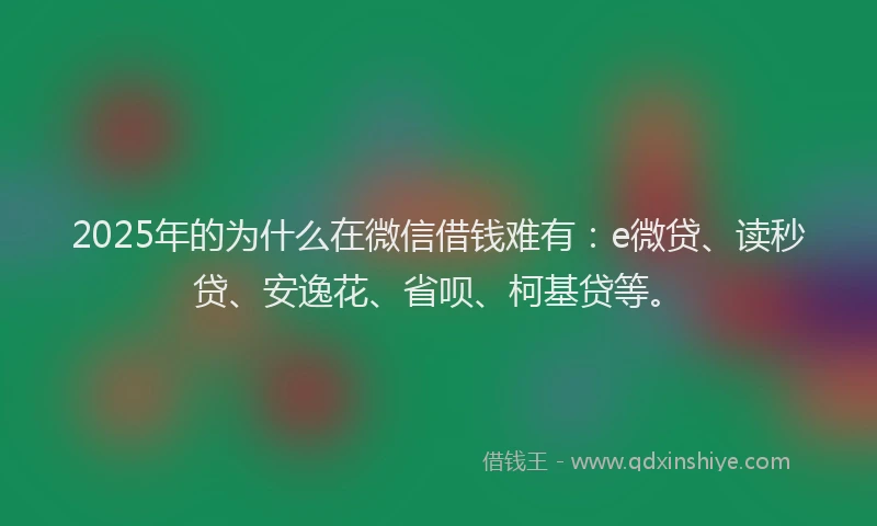 2025年的为什么在微信借钱难有：e微贷、读秒贷、安逸花、省呗、柯基贷等。