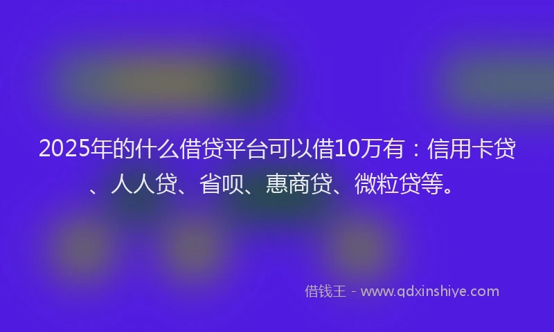 2025年的什么借贷平台可以借10万有：信用卡贷、人人贷、省呗、惠商贷、微粒贷等。