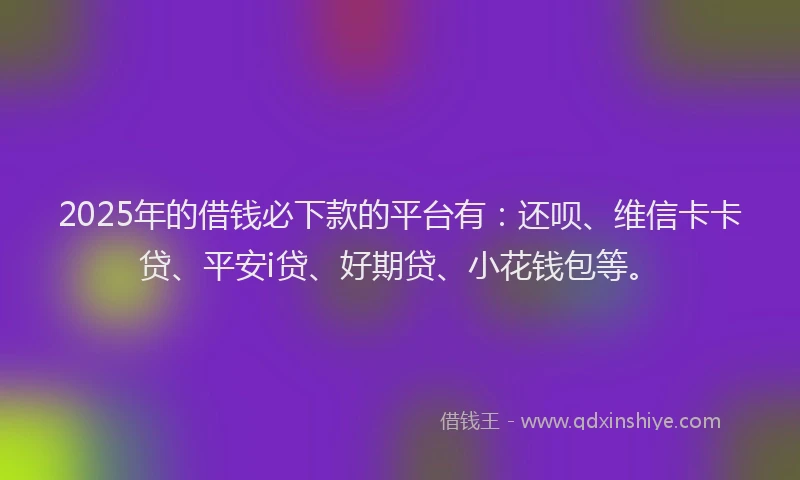 2025年的借钱必下款的平台有：还呗、维信卡卡贷、平安i贷、好期贷、小花钱包等。