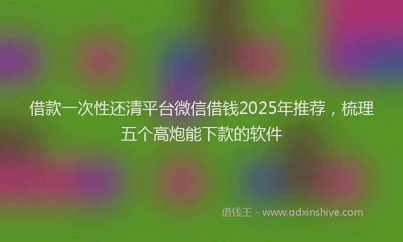 借款一次性还清平台微信借钱2025年推荐，梳理五个高炮能下款的软件