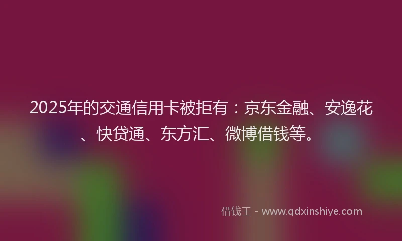 2025年的交通信用卡被拒有：京东金融、安逸花、快贷通、东方汇、微博借钱等。
