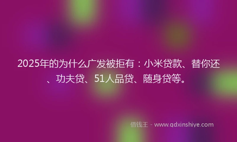2025年的为什么广发被拒有：小米贷款、替你还、功夫贷、51人品贷、随身贷等。