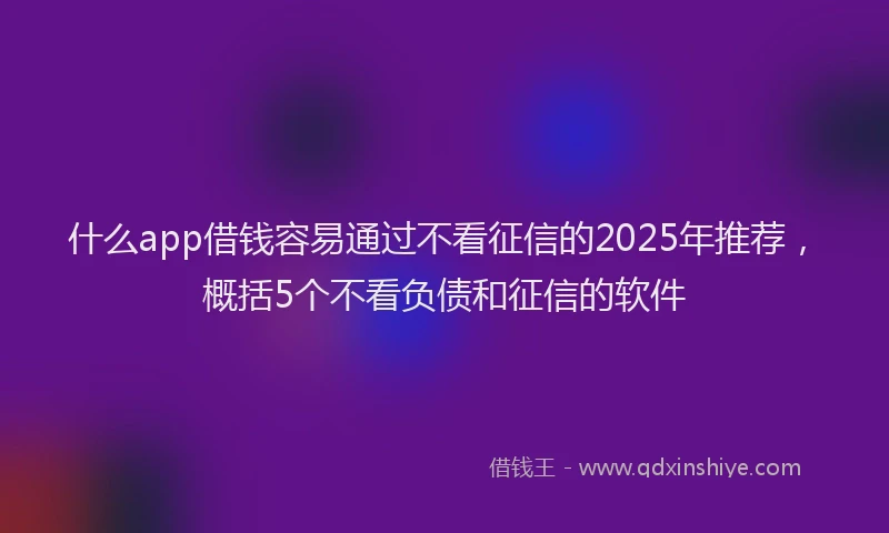 什么app借钱容易通过不看征信的2025年推荐，概括5个不看负债和征信的软件