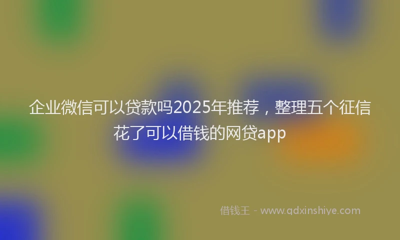 企业微信可以贷款吗2025年推荐，整理五个征信花了可以借钱的网贷app