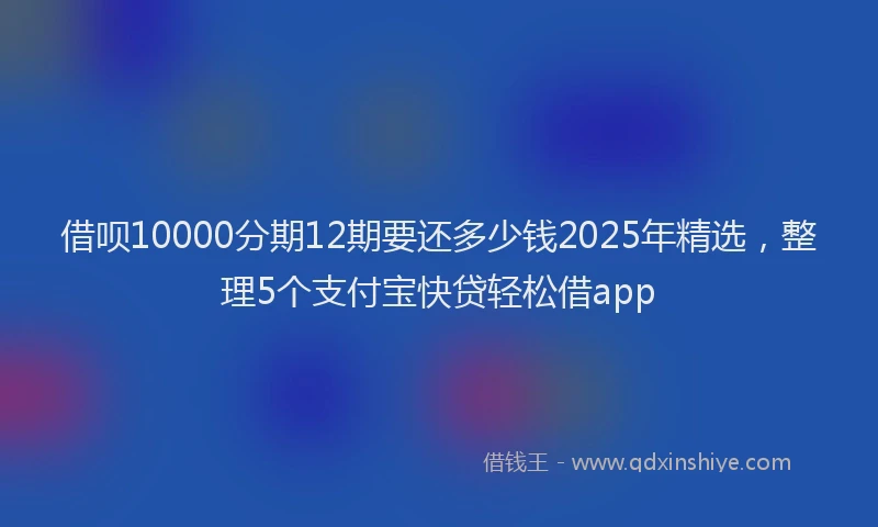 借呗10000分期12期要还多少钱2025年精选，整理5个支付宝快贷轻松借app