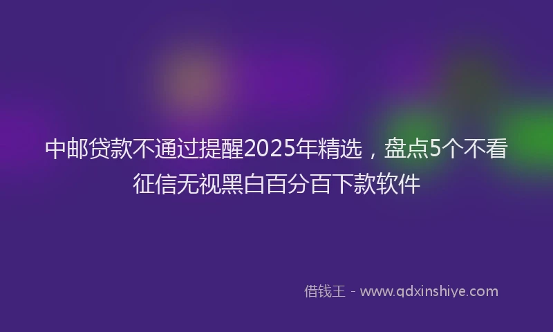 中邮贷款不通过提醒2025年精选，盘点5个不看征信无视黑白百分百下款软件