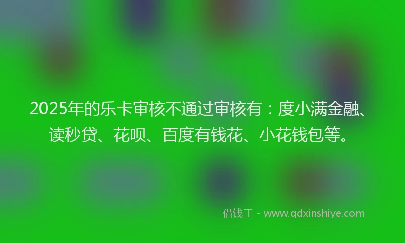 2025年的乐卡审核不通过审核有：度小满金融、读秒贷、花呗、百度有钱花、小花钱包等。