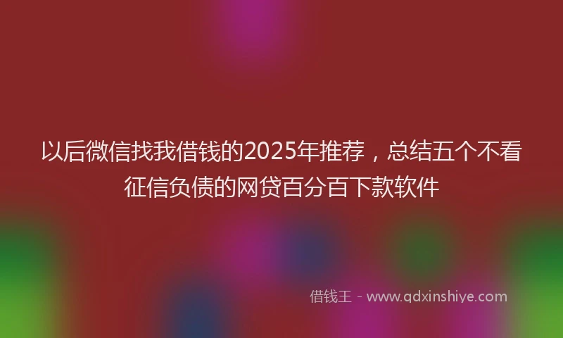 以后微信找我借钱的2025年推荐，总结五个不看征信负债的网贷百分百下款软件