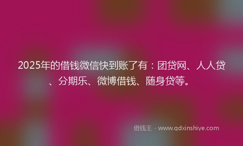 2025年的借钱微信快到账了有：团贷网、人人贷、分期乐、微博借钱、随身贷等。