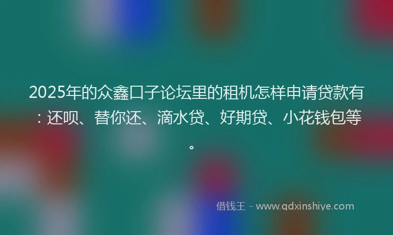 2025年的众鑫口子论坛里的租机怎样申请贷款有：还呗、替你还、滴水贷、好期贷、小花钱包等。