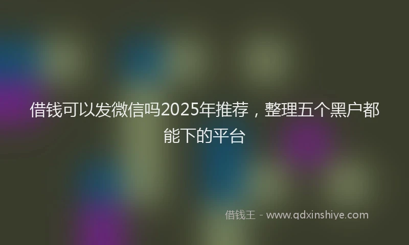 借钱可以发微信吗2025年推荐，整理五个黑户都能下的平台