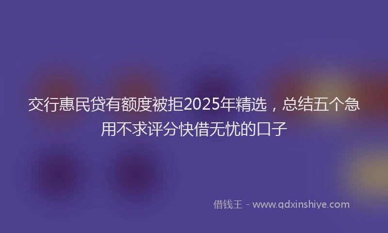 交行惠民贷有额度被拒2025年精选，总结五个急用不求评分快借无忧的口子
