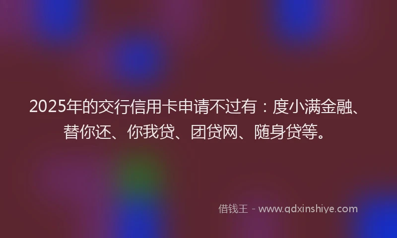 2025年的交行信用卡申请不过有：度小满金融、替你还、你我贷、团贷网、随身贷等。