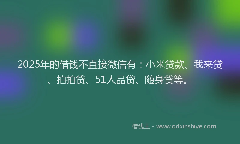 2025年的借钱不直接微信有：小米贷款、我来贷、拍拍贷、51人品贷、随身贷等。
