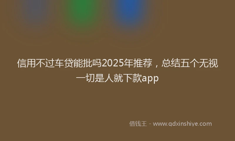 信用不过车贷能批吗2025年推荐，总结五个无视一切是人就下款app