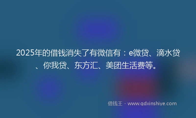 2025年的借钱消失了有微信有：e微贷、滴水贷、你我贷、东方汇、美团生活费等。