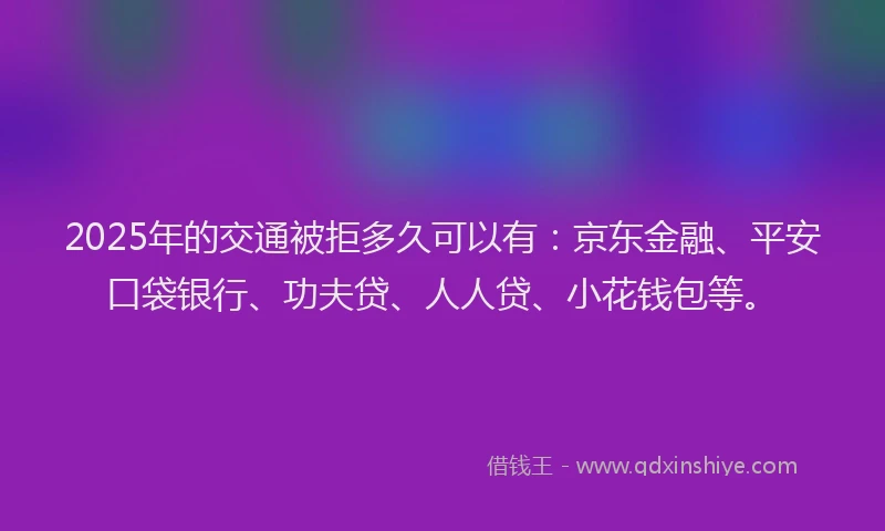 2025年的交通被拒多久可以有：京东金融、平安口袋银行、功夫贷、人人贷、小花钱包等。