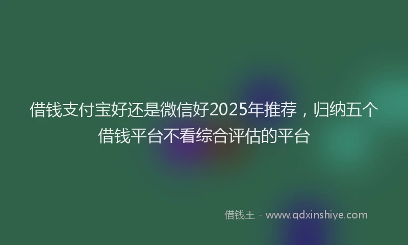 借钱支付宝好还是微信好2025年推荐，归纳五个借钱平台不看综合评估的平台