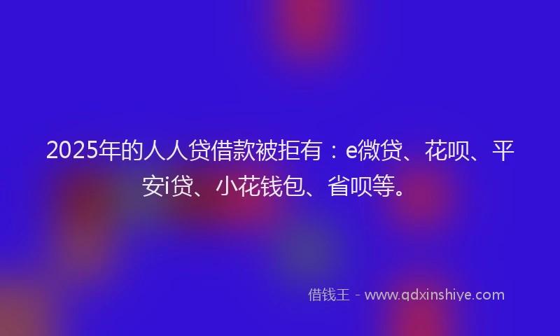 2025年的人人贷借款被拒有：e微贷、花呗、平安i贷、小花钱包、省呗等。