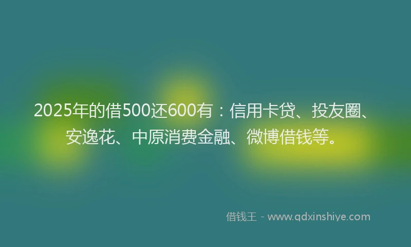 2025年的借500还600有：信用卡贷、投友圈、安逸花、中原消费金融、微博借钱等。