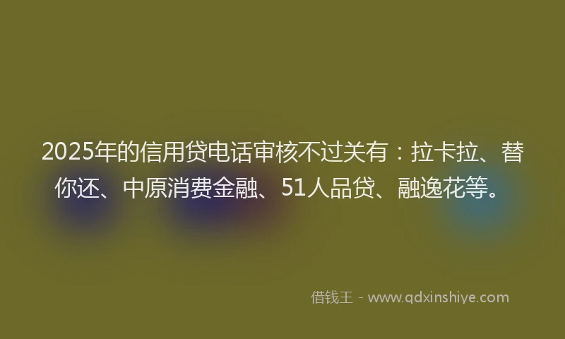2025年的信用贷电话审核不过关有：拉卡拉、替你还、中原消费金融、51人品贷、融逸花等。