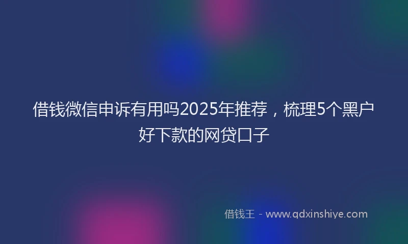 借钱微信申诉有用吗2025年推荐，梳理5个黑户好下款的网贷口子