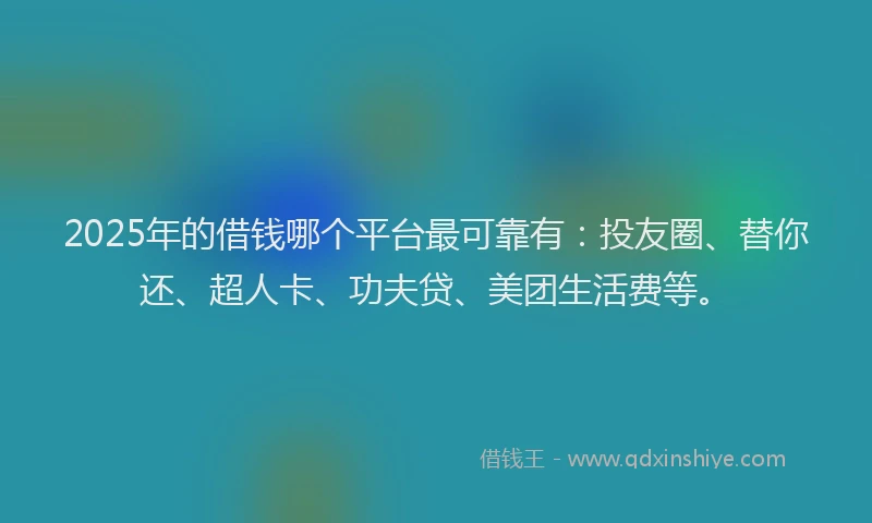 2025年的借钱哪个平台最可靠有：投友圈、替你还、超人卡、功夫贷、美团生活费等。