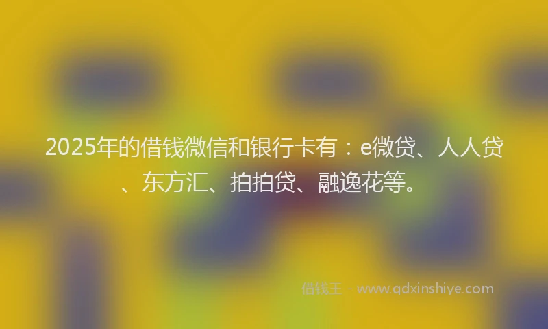 2025年的借钱微信和银行卡有：e微贷、人人贷、东方汇、拍拍贷、融逸花等。