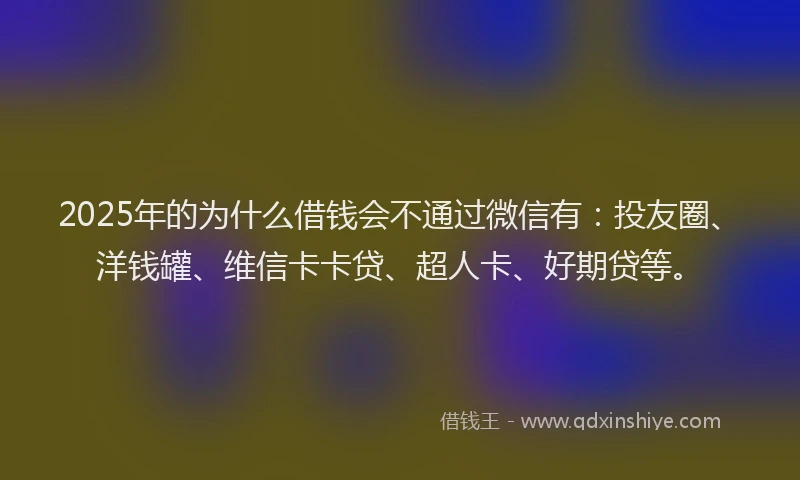 2025年的为什么借钱会不通过微信有：投友圈、洋钱罐、维信卡卡贷、超人卡、好期贷等。