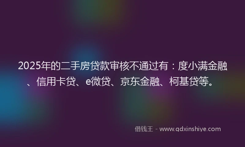 2025年的二手房贷款审核不通过有：度小满金融、信用卡贷、e微贷、京东金融、柯基贷等。