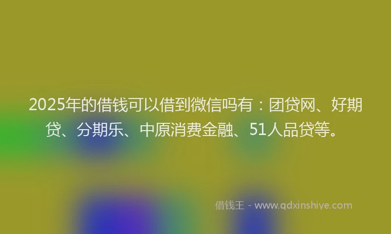 2025年的借钱可以借到微信吗有：团贷网、好期贷、分期乐、中原消费金融、51人品贷等。